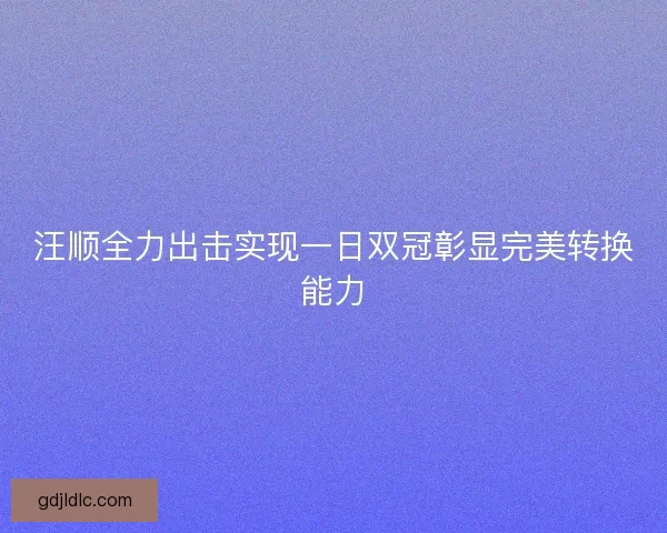 汪顺全力出击实现一日双冠彰显完美转换能力
