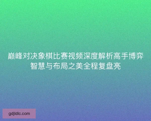 巅峰对决象棋比赛视频深度解析高手博弈智慧与布局之美全程复盘亮
