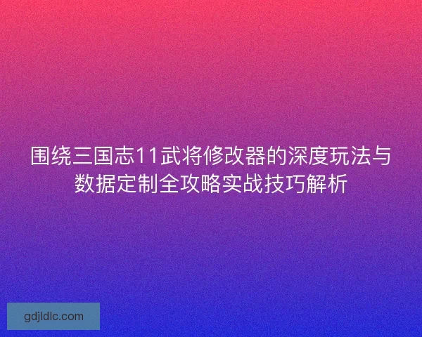 围绕三国志11武将修改器的深度玩法与数据定制全攻略实战技巧解析
