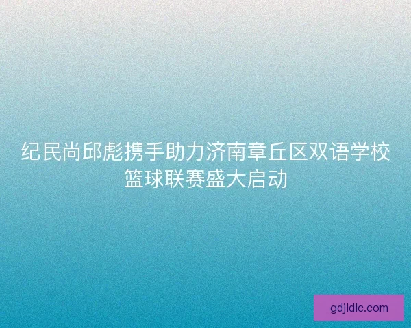 纪民尚邱彪携手助力济南章丘区双语学校篮球联赛盛大启动